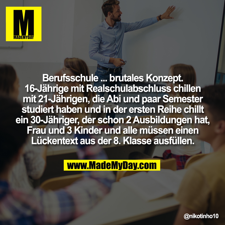 Berufsschule ... brutales Konzept.<br />
16-Jährige mit Realschulabschluss chillen<br />
mit 21-Jährigen, die Abi und paar Semester<br />
studiert haben und in der ersten Reihe chillt<br />
ein 30-Jähriger, der schon 2 Ausbildungen hat,<br />
Frau und 3 Kinder und alle müssen einen<br />
Lückentext aus der 8. Klasse ausfüllen.