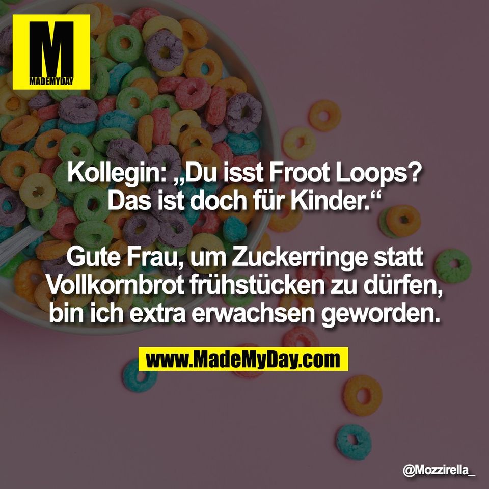Kollegin: „Du isst Froot Loops?<br />
Das ist doch für Kinder.“<br />
<br />
Gute Frau, um Zuckerringe statt<br />
Vollkornbrot frühstücken zu dürfen,<br />
bin ich extra erwachsen geworden.