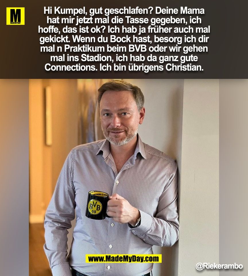 Hi Kumpel, gut geschlafen? Deine Mama<br />
hat mir jetzt mal die Tasse gegeben, ich<br />
hoffe, das ist ok? Ich hab ja früher auch mal<br />
gekickt. Wenn du Bock hast, besorg ich dir<br />
mal n Praktikum beim BVB oder wir gehen<br />
mal ins Stadion, ich hab da ganz gute<br />
Connections. Ich bin übrigens Christian.<br />
@Riekerambo<br />
<br />
(BILD)
