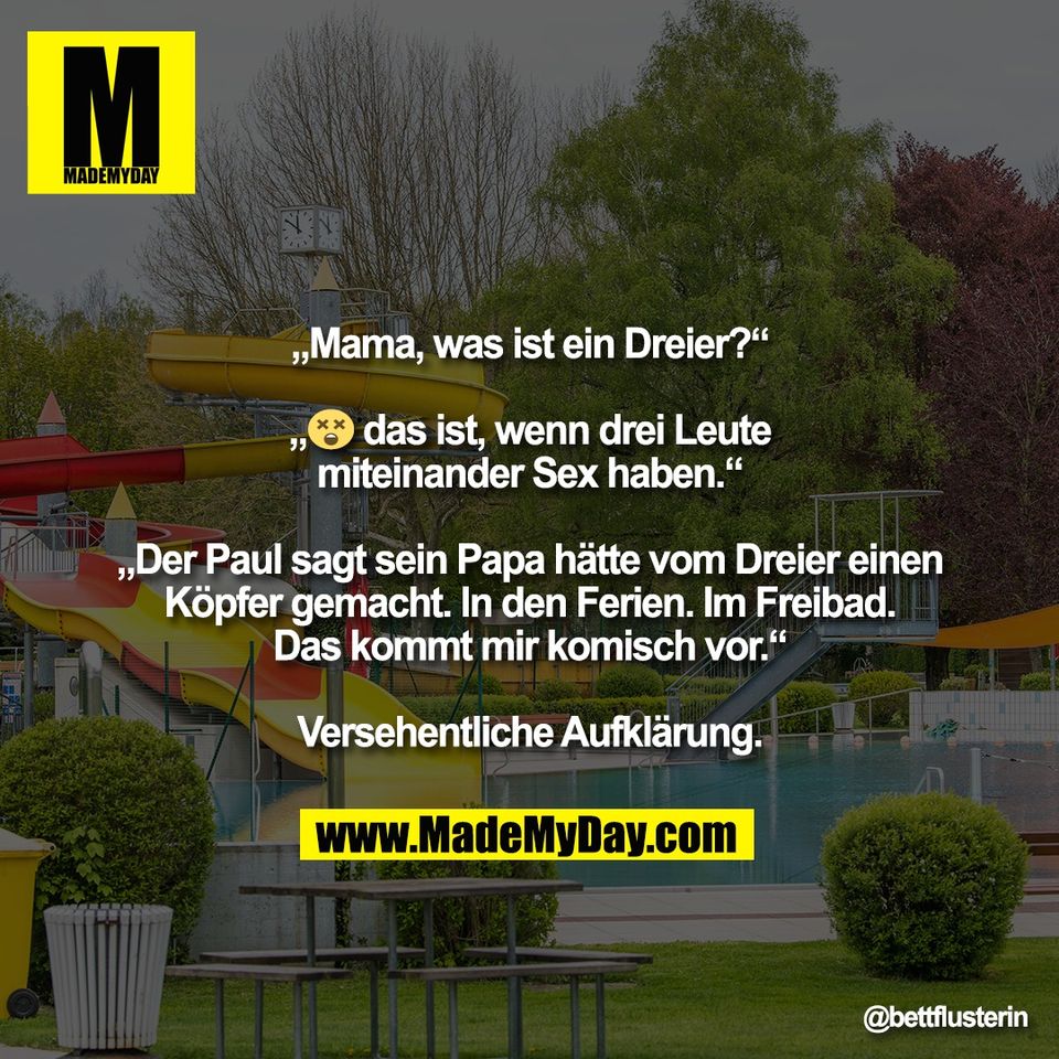"„Mama, was ist ein Dreier?“<br />
<br />
„😵‍💫 das ist, wenn drei Leute<br />
miteinander Sex haben.“<br />
<br />
„Der Paul sagt sein Papa hätte vom Dreier einen<br />
Köpfer gemacht. In den Ferien. Im Freibad.<br />
Das kommt mir komisch vor.“<br />
<br />
Versehentliche Aufklärung.