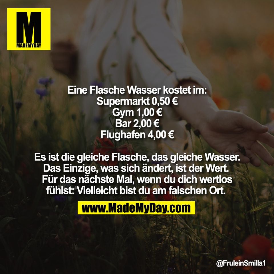 Eine Flasche Wasser kostet im:<br />
Supermarkt 0,50 €<br />
Gym 1,00 €<br />
Bar 2,00 €<br />
Flughafen 4,00 €<br />
<br />
Es ist die gleiche Flasche, das gleiche Wasser.<br />
Das Einzige, was sich ändert, ist der Wert. <br />
Für das nächste Mal, wenn du dich wertlos<br />
fühlst: Vielleicht bist du am falschen Ort.