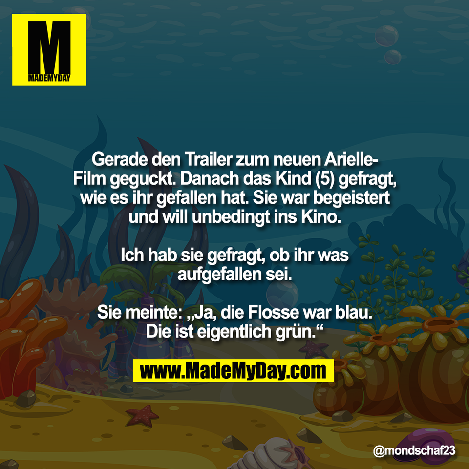 Gerade den Trailer zum neuen Arielle-<br />
Film geguckt. Danach das Kind (5) gefragt,<br />
wie es ihr gefallen hat. Sie war begeistert<br />
und will unbedingt ins Kino.<br />
<br />
Ich hab sie gefragt, ob ihr was<br />
aufgefallen sei.<br />
<br />
Sie meinte: „Ja, die Flosse war blau.<br />
Die ist eigentlich grün.“
