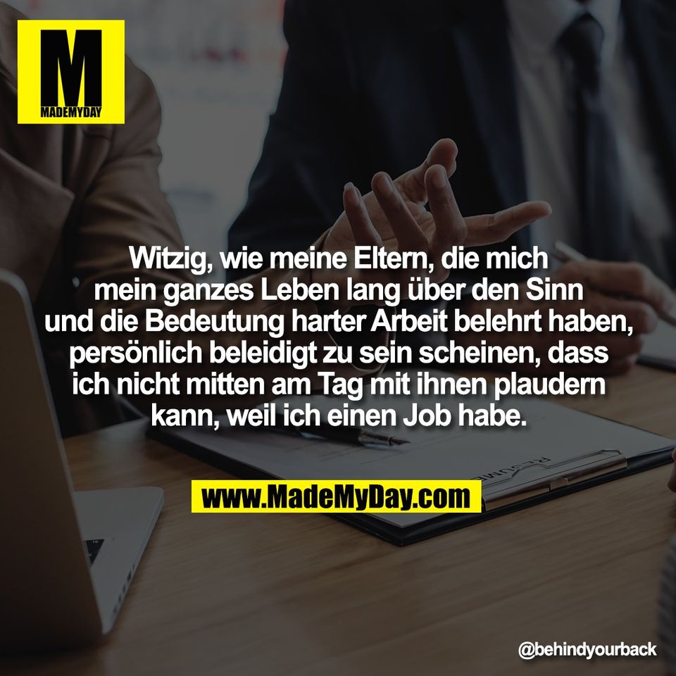 Witzig, wie meine Eltern, die mich<br />
mein ganzes Leben lang über den Sinn<br />
und die Bedeutung harter Arbeit belehrt haben,<br />
persönlich beleidigt zu sein scheinen, dass<br />
ich nicht mitten am Tag mit ihnen plaudern<br />
kann, weil ich einen Job habe.