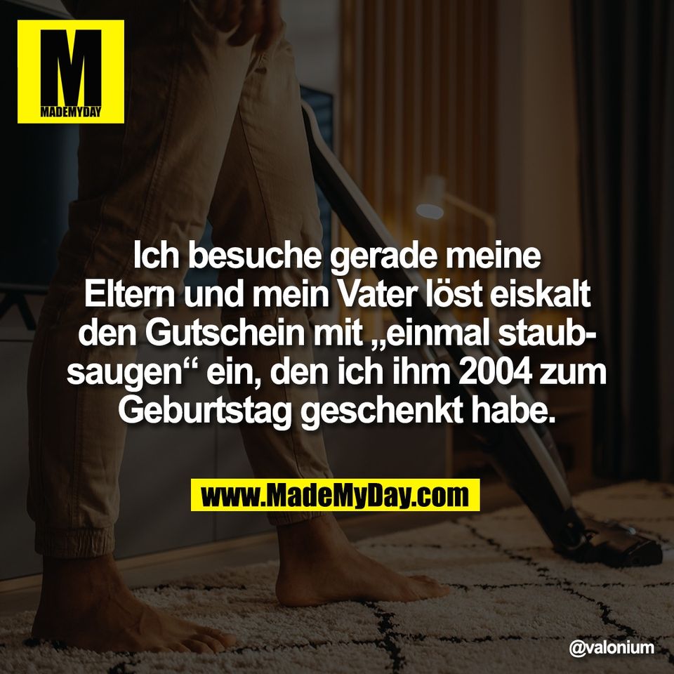 Ich besuche gerade meine<br />
Eltern und mein Vater löst eiskalt<br />
den Gutschein mit „einmal staub-<br />
saugen“ ein, den ich ihm 2004 zum<br />
Geburtstag geschenkt habe.