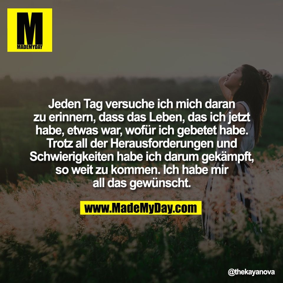 Jeden Tag versuche ich mich daran<br />
zu erinnern, dass das Leben, das ich jetzt<br />
habe, etwas war, wofür ich gebetet habe.<br />
Trotz all der Herausforderungen und<br />
Schwierigkeiten habe ich darum gekämpft,<br />
so weit zu kommen. Ich habe mir<br />
all das gewünscht.