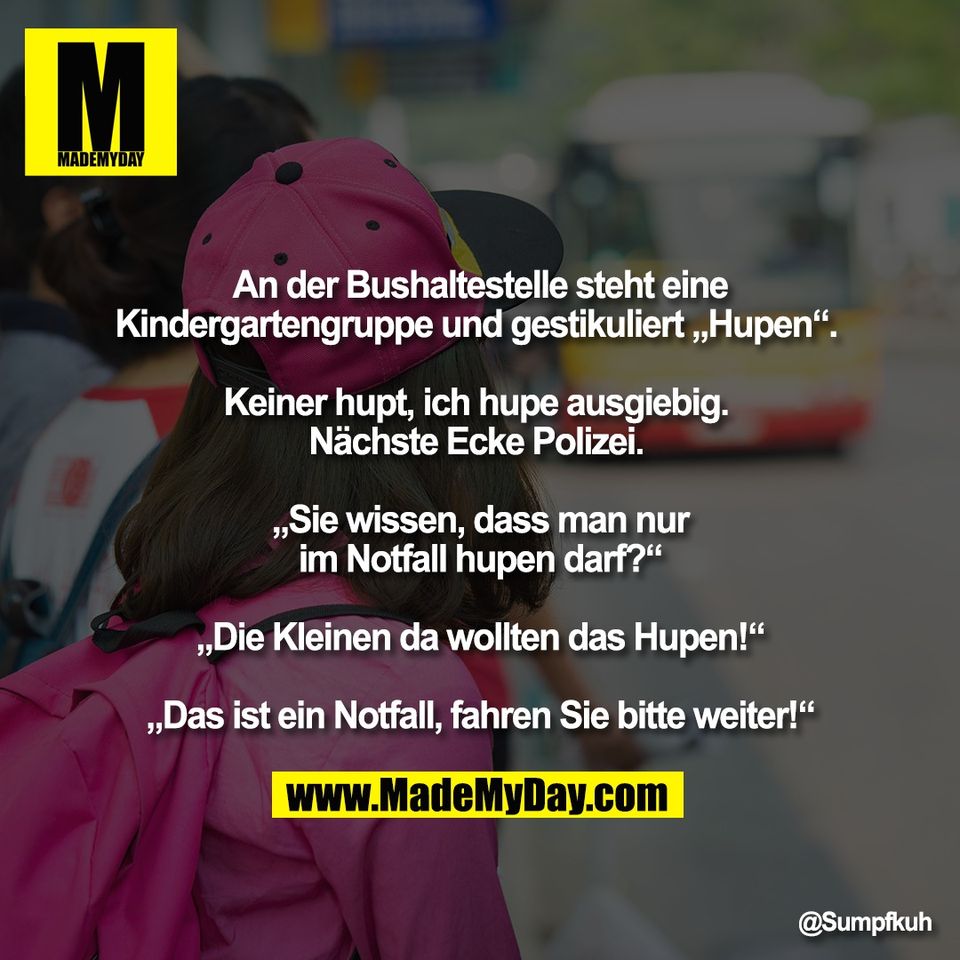An der Bushaltestelle steht eine<br />
Kindergartengruppe und gestikuliert „Hupen“. <br />
<br />
Keiner hupt, ich hupe ausgiebig. <br />
Nächste Ecke Polizei. <br />
<br />
„Sie wissen, dass man nur<br />
im Notfall hupen darf?“<br />
<br />
„Die Kleinen da wollten das Hupen!“<br />
<br />
„Das ist ein Notfall, fahren Sie bitte weiter!“