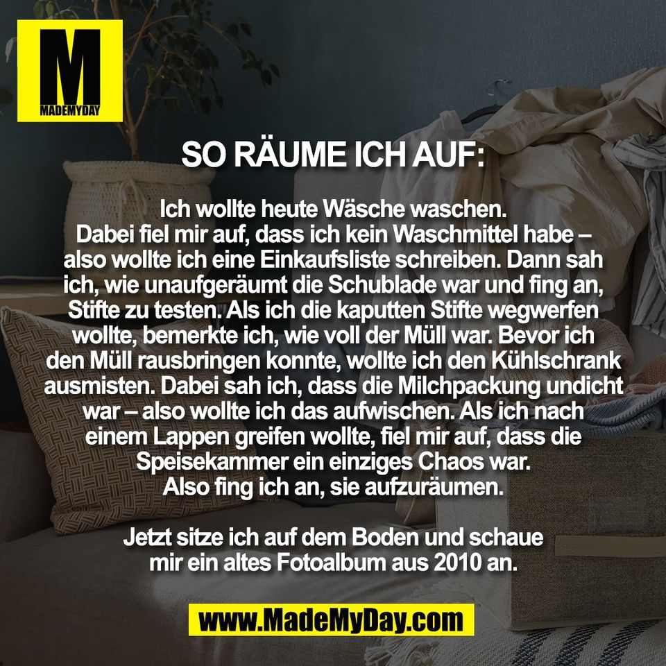 So räume ich auf:<br />
<br />
Ich wollte heute Wäsche waschen.<br />
Dabei fiel mir auf, dass ich kein Waschmittel habe –<br />
also wollte ich eine Einkaufsliste schreiben. Dann sah<br />
ich, wie unaufgeräumt die Schublade war und fing an,<br />
Stifte zu testen. Als ich die kaputten Stifte wegwerfen<br />
wollte, bemerkte ich, wie voll der Müll war. Bevor ich<br />
den Müll rausbringen konnte, wollte ich den Kühlschrank<br />
ausmisten. Dabei sah ich, dass die Milchpackung undicht<br />
war – also wollte ich das aufwischen. Als ich nach<br />
einem Lappen greifen wollte, fiel mir auf, dass die<br />
Speisekammer ein einziges Chaos war.<br />
Also fing ich an, sie aufzuräumen.<br />
<br />
Jetzt sitze ich auf dem Boden und schaue<br />
mir ein altes Fotoalbum aus 2010 an.