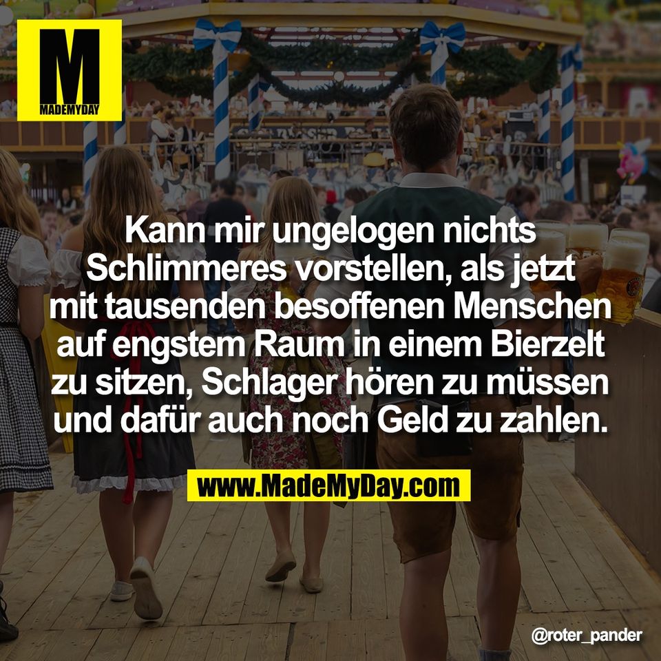 Kann mir ungelogen nichts<br />
Schlimmeres vorstellen, als jetzt<br />
mit tausenden besoffenen Menschen<br />
auf engstem Raum in einem Bierzelt<br />
zu sitzen, Schlager hören zu müssen<br />
und dafür auch noch Geld zu zahlen.