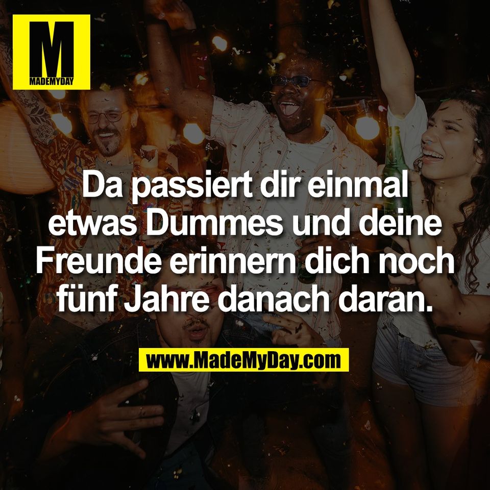 Da passiert dir einmal<br />
etwas Dummes und deine<br />
Freunde erinnern dich noch<br />
fünf Jahre danach daran.