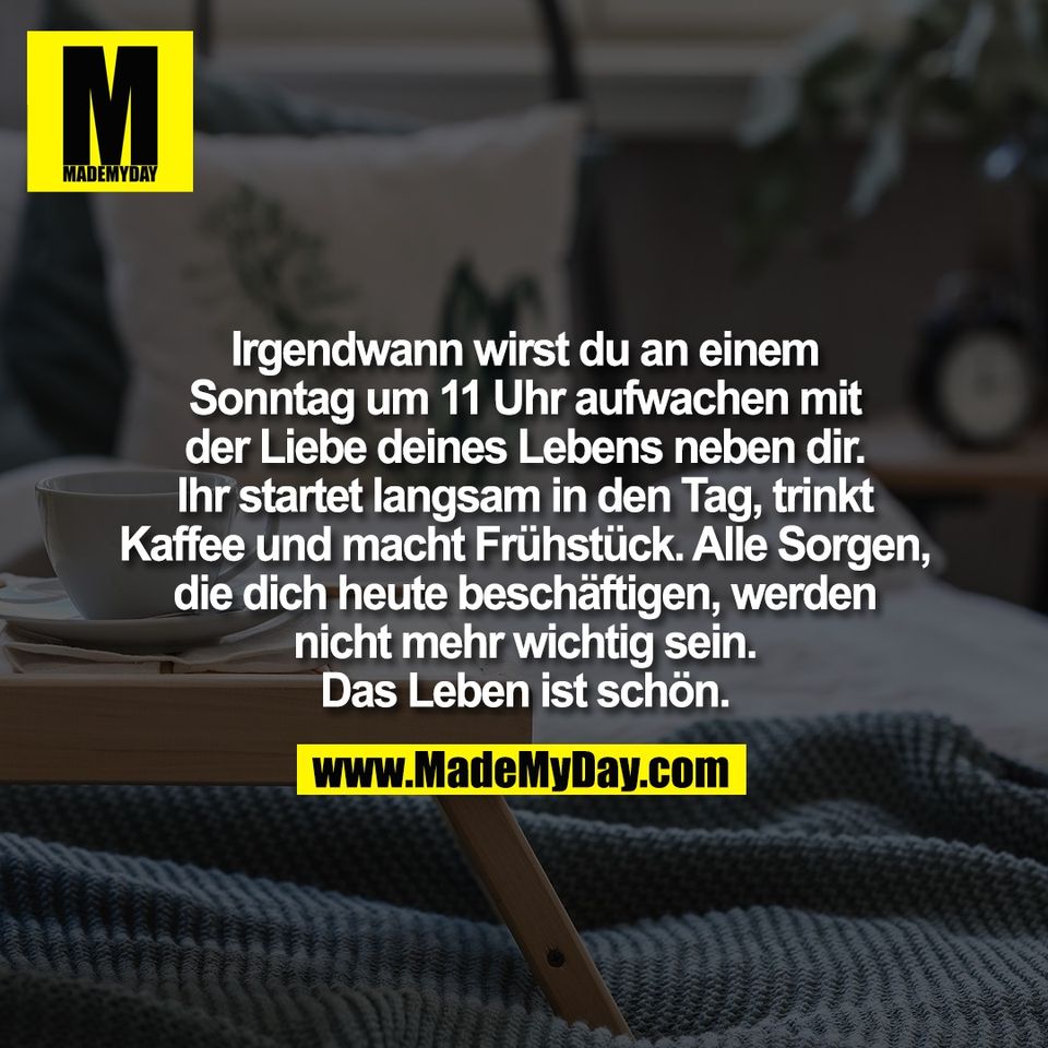 Irgendwann wirst du an einem<br />
Sonntag um 11 Uhr aufwachen mit<br />
der Liebe deines Lebens neben dir.<br />
Ihr startet langsam in den Tag, trinkt<br />
Kaffee und macht Frühstück. Alle Sorgen,<br />
die dich heute beschäftigen, werden<br />
nicht mehr wichtig sein.<br />
Das Leben ist schön.