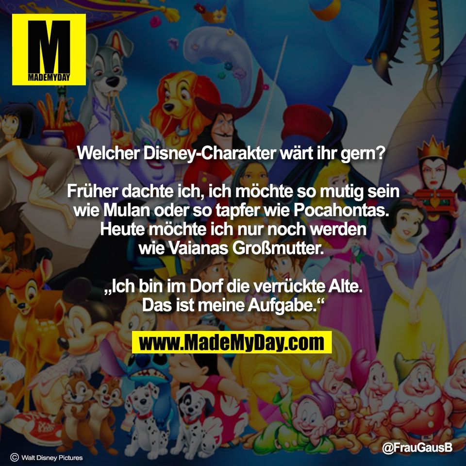Welcher Disney-Charakter wärt ihr gern? <br />
<br />
Früher dachte ich, ich möchte so mutig sein<br />
wie Mulan oder so tapfer wie Pocahontas. <br />
Heute möchte ich nur noch werden<br />
wie Vaianas Großmutter. <br />
<br />
„Ich bin im Dorf die verrückte Alte.<br />
Das ist meine Aufgabe.“<br />
<br />
@FrauGausB<br />
© Walt Disney Pictures