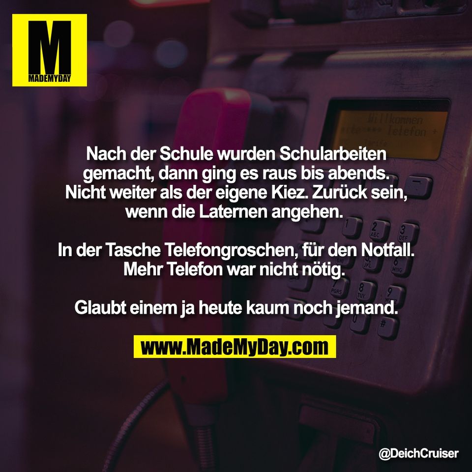Nach der Schule wurden Schularbeiten<br />
gemacht, dann ging es raus bis abends.<br />
Nicht weiter als der eigene Kiez. Zurück sein,<br />
wenn die Laternen angehen. <br />
<br />
In der Tasche Telefongroschen, für den Notfall.<br />
Mehr Telefon war nicht nötig. <br />
<br />
Glaubt einem ja heute kaum noch jemand.