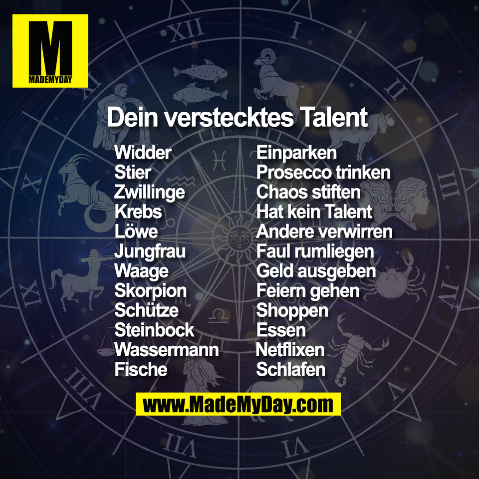Dein verstecktes Talent Widder 				Einparken <br />
Stier 				Prosecco trinken <br />
Zwillinge 			Chaos stiften <br />
Krebs 				Hat kein Talent <br />
Löwe 				Andere verwirren <br />
Jungfrau 			Faul rumliegen <br />
Waage 				Geld ausgeben <br />
Skorpion 			Feiern gehen <br />
Schütze 				Shoppen <br />
Steinbock 		  	Essen <br />
Wassermann  		Netflixen <br />
Fische 			  	Schlafen