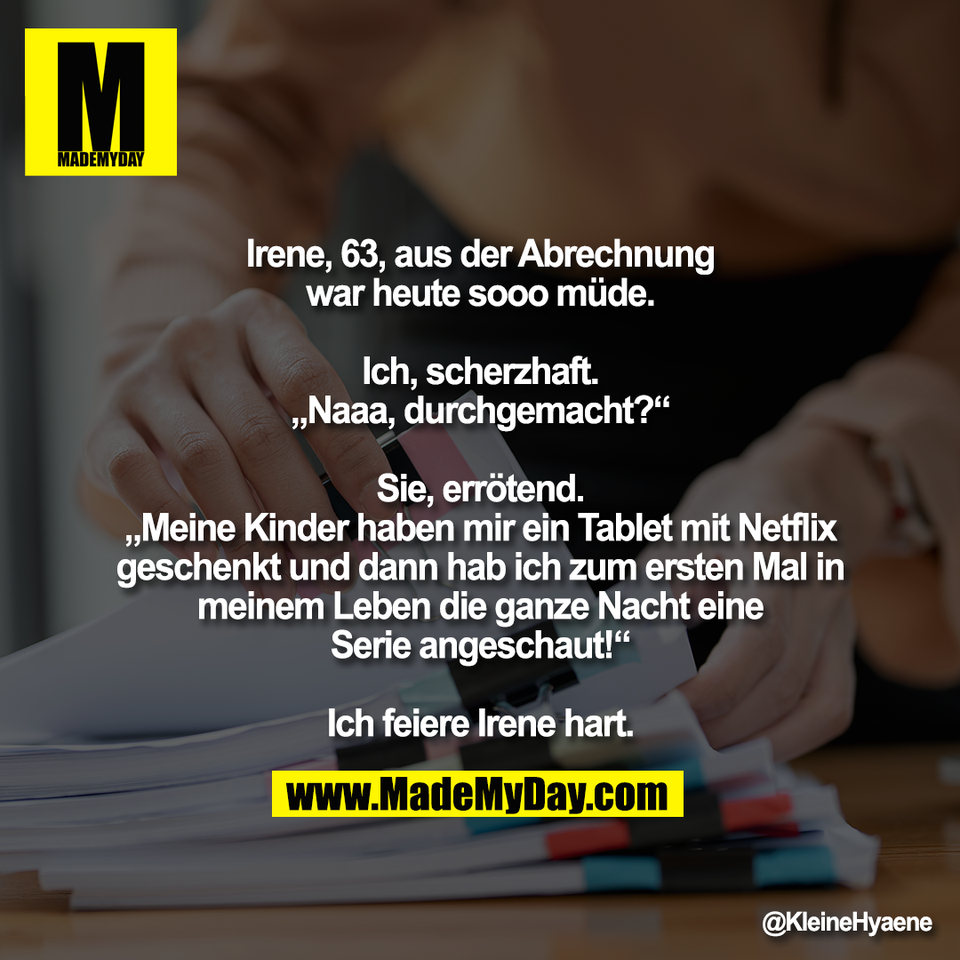 Irene, 63, aus der Abrechnung<br />
war heute sooo müde.<br />
<br />
Ich, scherzhaft.<br />
„Naaa, durchgemacht?“<br />
<br />
Sie, errötend.<br />
„Meine Kinder haben mir ein Tablet mit Netflix<br />
geschenkt und dann hab ich zum ersten Mal in<br />
meinem Leben die ganze Nacht eine<br />
Serie angeschaut!“<br />
<br />
Ich feiere Irene hart.