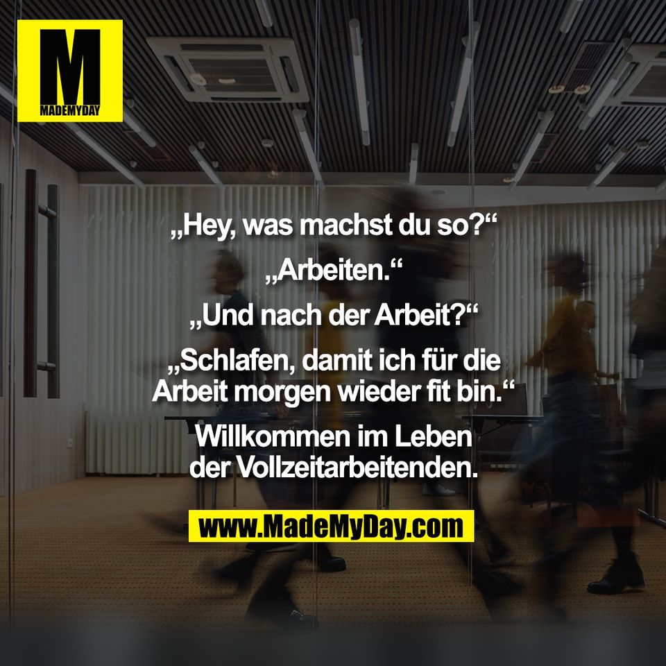 „Hey, was machst du so?“<br />
<br />
„Arbeiten.“<br />
<br />
„Und nach der Arbeit?“<br />
<br />
„Schlafen, damit ich für die<br />
Arbeit morgen wieder fit bin.“<br />
<br />
Willkommen im Leben<br />
der Vollzeitarbeitenden.
