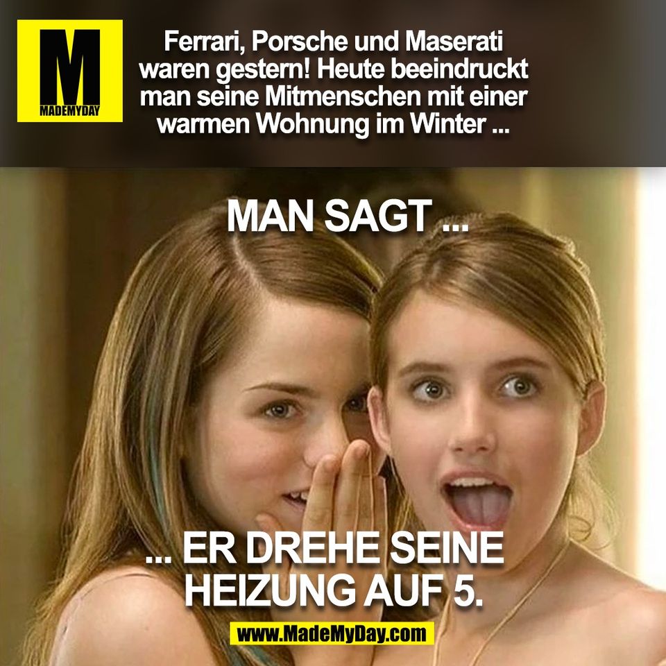 Ferrari, Porsche und Maserati<br />
waren gestern! Heute beeindruckt<br />
man seine Mitmenschen mit einer<br />
warmen Wohnung im Winter ...<br />
<br />
Man sagt ... er drehe seine  <br />
Heizung auf 5.<br />
<br />
(BILD)
