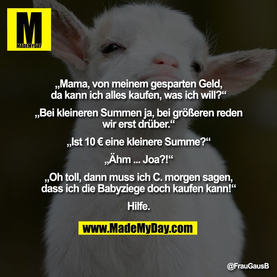 „Mama, von meinem gesparten Geld,<br />
da kann ich alles kaufen, was ich will?“<br />
<br />
„Bei kleineren Summen ja, bei größeren reden<br />
wir erst drüber.“<br />
<br />
„Ist 10 € eine kleinere Summe?“<br />
<br />
„Ähm ... Joa?!“<br />
 <br />
„Oh toll, dann muss ich C. morgen sagen,<br />
dass ich die Babyziege doch kaufen kann!“<br />
<br />
Hilfe.