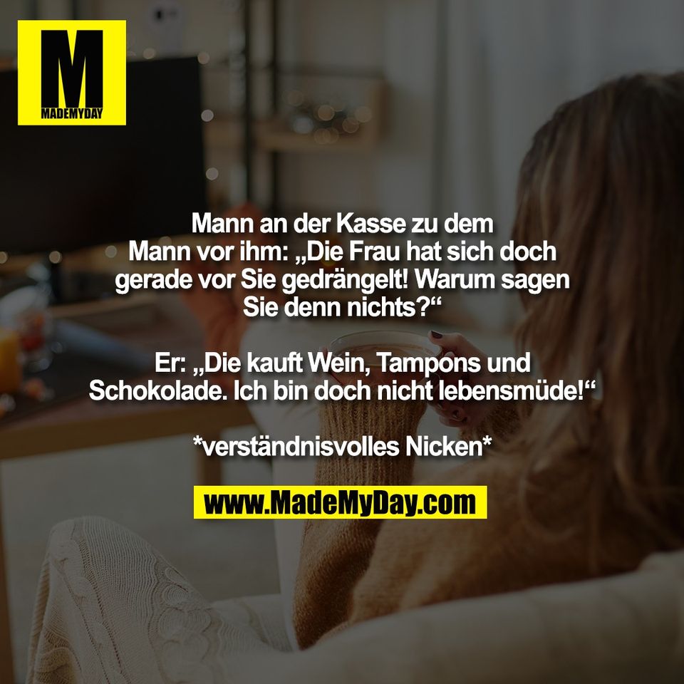 Mann an der Kasse zu dem<br />
Mann vor ihm: „Die Frau hat sich doch<br />
gerade vor Sie gedrängelt! Warum sagen<br />
Sie denn nichts?“<br />
<br />
Er: „Die kauft Wein, Tampons und<br />
Schokolade. Ich bin doch nicht lebensmüde!“<br />
<br />
*verständnisvolles Nicken*
