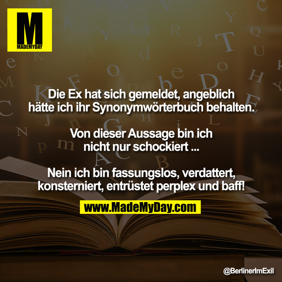 Die Ex hat sich gemeldet, angeblich<br />
hätte ich ihr Synonymwörterbuch behalten.<br />
<br />
Von dieser Aussage bin ich<br />
nicht nur schockiert ...<br />
<br />
Nein ich bin fassungslos, verdattert,<br />
konsterniert, entrüstet perplex und baff!