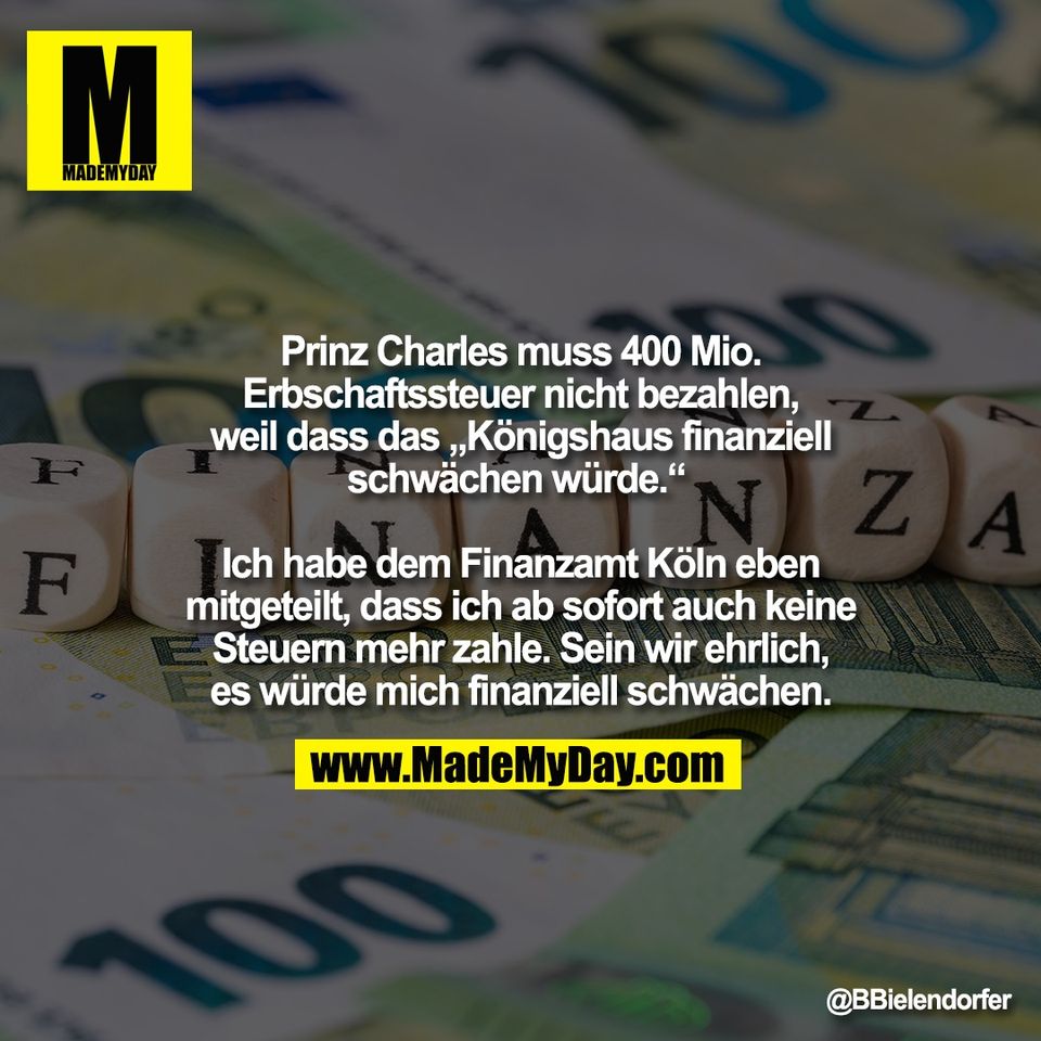 Prinz Charles muss 400 Mio.<br />
Erbschaftssteuer nicht bezahlen,<br />
weil dass das „Königshaus finanziell<br />
schwächen würde.“ <br />
<br />
Ich habe dem Finanzamt Köln eben<br />
mitgeteilt, dass ich ab sofort auch keine<br />
Steuern mehr zahle. Sein wir ehrlich,<br />
es würde mich finanziell schwächen.