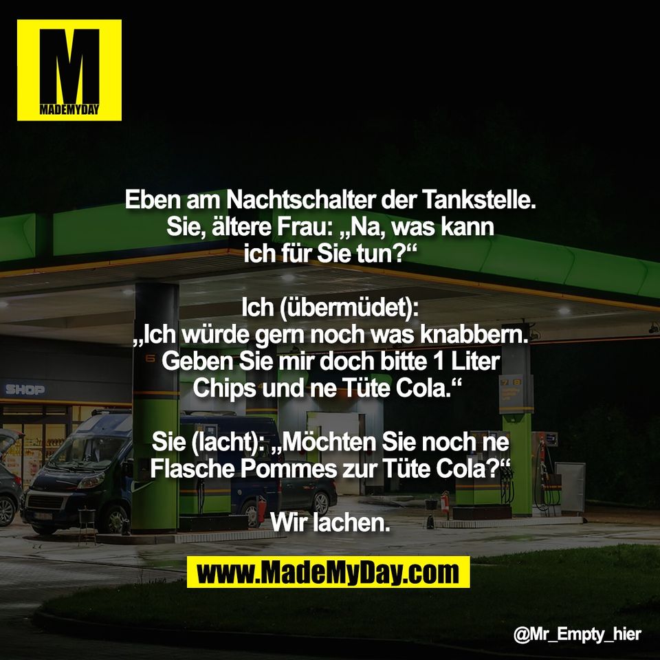Eben am Nachtschalter der Tankstelle.<br />
Sie, ältere Frau: „Na, was kann<br />
ich für Sie tun?“<br />
<br />
Ich (übermüdet):<br />
„Ich würde gern noch was knabbern.<br />
Geben Sie mir doch bitte 1 Liter<br />
Chips und ne Tüte Cola.“ <br />
<br />
Sie (lacht): „Möchten Sie noch ne<br />
Flasche Pommes zur Tüte Cola?“<br />
<br />
Wir lachen.