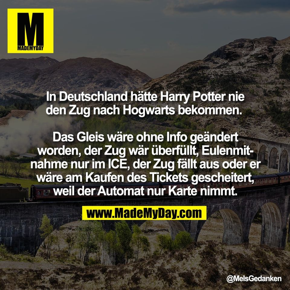 In Deutschland hätte Harry Potter nie<br />
den Zug nach Hogwarts bekommen. <br />
<br />
Das Gleis wäre ohne Info geändert<br />
worden, der Zug wär überfüllt, Eulenmit-<br />
nahme nur im ICE, der Zug fällt aus oder er<br />
wäre am Kaufen des Tickets gescheitert,<br />
weil der Automat nur Karte nimmt.