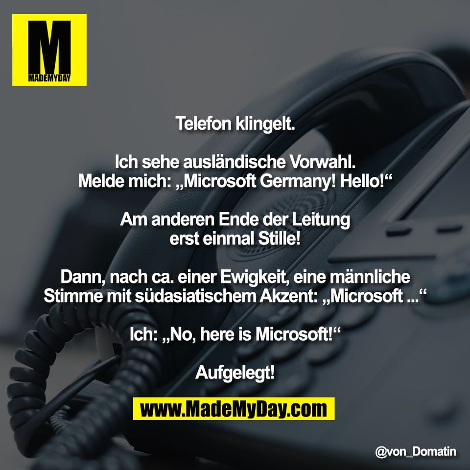 Telefon klingelt.<br />
<br />
Ich sehe ausländische Vorwahl.<br />
Melde mich: „Microsoft Germany! Hello!“<br />
<br />
Am anderen Ende der Leitung<br />
erst einmal Stille!<br />
<br />
Dann, nach ca. einer Ewigkeit, eine männliche<br />
Stimme mit südasiatischem Akzent: „Microsoft ...“<br />
<br />
Ich: „No, here is Microsoft!“<br />
<br />
Aufgelegt!