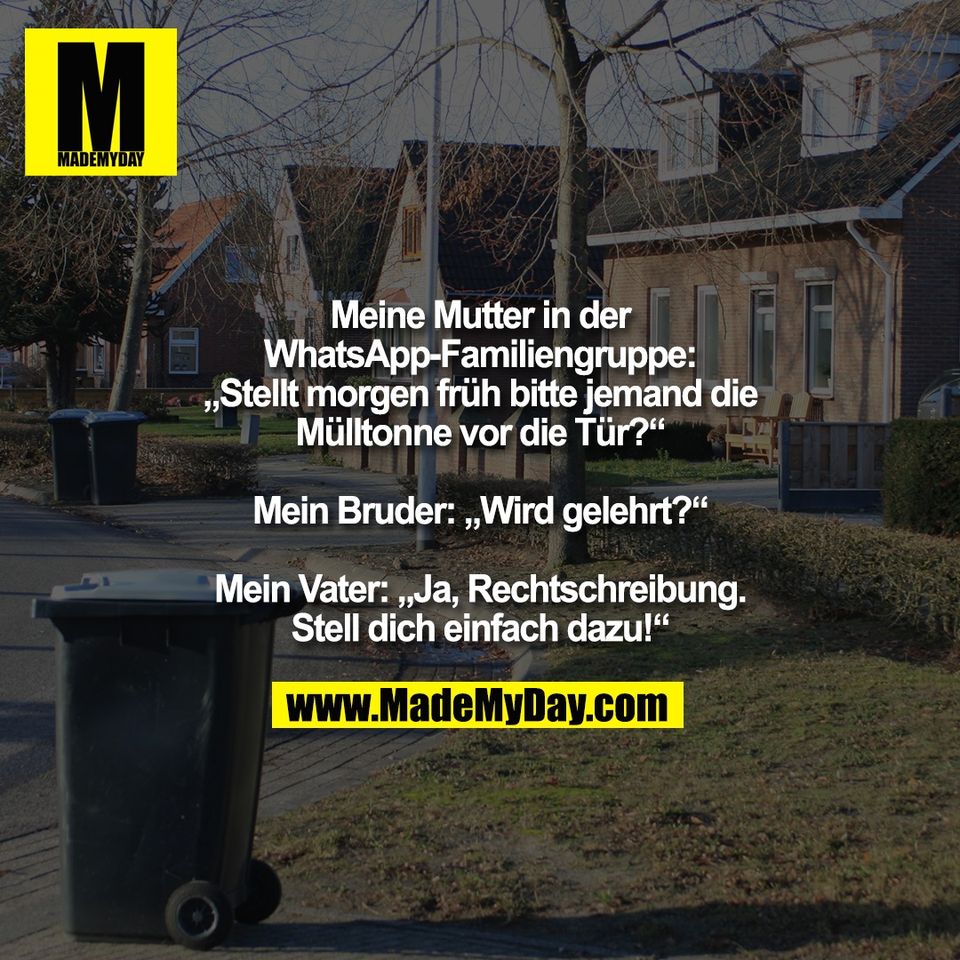 Meine Mutter in der<br />
WhatsApp-Familiengruppe:<br />
„Stellt morgen früh bitte jemand die<br />
Mülltonne vor die Tür?“<br />
<br />
Mein Bruder: „Wird gelehrt?“<br />
<br />
Mein Vater: „Ja, Rechtschreibung.<br />
Stell dich einfach dazu!“