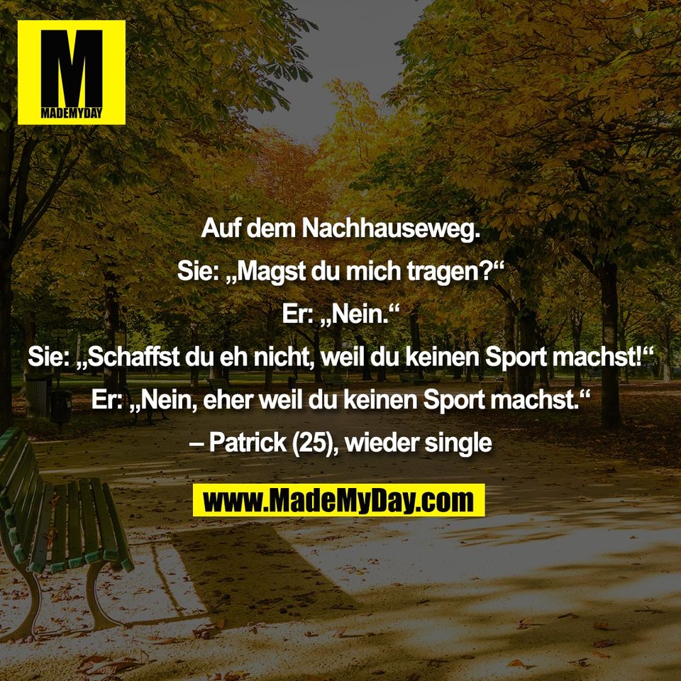 Auf dem Nachhauseweg.<br />
<br />
Sie: „Magst du mich tragen?“<br />
<br />
Er: „Nein.“<br />
<br />
Sie: „Schaffst du eh nicht, weil du keinen Sport machst!“<br />
<br />
Er: „Nein, eher weil du keinen Sport machst.“<br />
<br />
– Patrick (25), wieder single