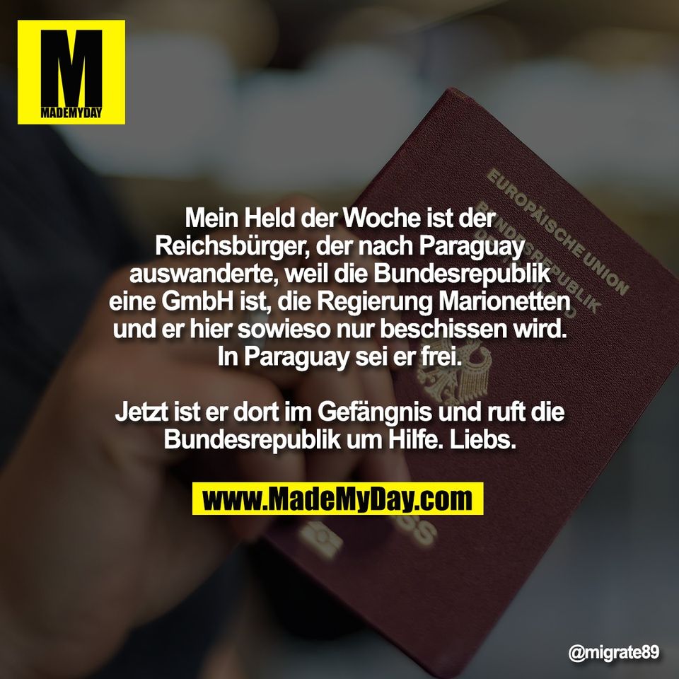 Mein Held der Woche ist der<br />
Reichsbürger, der nach Paraguay<br />
auswanderte, weil die Bundesrepublik<br />
eine GmbH ist, die Regierung Marionetten<br />
und er hier sowieso nur beschissen wird.<br />
In Paraguay sei er frei.<br />
<br />
Jetzt ist er dort im Gefängnis und ruft die<br />
Bundesrepublik um Hilfe. Liebs.