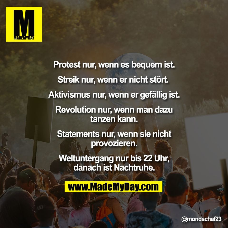 Protest nur, wenn es bequem ist.<br />
<br />
Streik nur, wenn er nicht stört. <br />
<br />
Aktivismus nur, wenn er gefällig ist.<br />
<br />
Revolution nur, wenn man dazu<br />
tanzen kann.<br />
<br />
Statements nur, wenn sie nicht<br />
provozieren.<br />
<br />
Weltuntergang nur bis 22 Uhr,<br />
danach ist Nachtruhe.