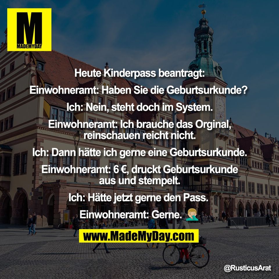 Heute Kinderpass beantragt:<br />
<br />
Einwohneramt: Haben Sie die Geburtsurkunde? <br />
<br />
Ich: Nein, steht doch im System.<br />
<br />
Einwohneramt: Ich brauche das Orginal,<br />
reinschauen reicht nicht.<br />
<br />
Ich: Dann hätte ich gerne eine Geburtsurkunde.<br />
<br />
Einwohneramt: 6 €, druckt Geburtsurkunde<br />
aus und stempelt.<br />
<br />
Ich: Hätte jetzt gerne den Pass. <br />
<br />
Einwohneramt: Gerne. 🤦🏼‍♂