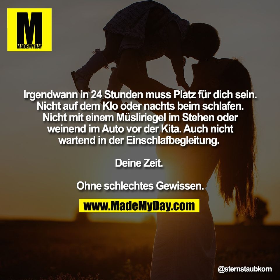 Irgendwann in 24 Stunden muss Platz für dich sein.<br />
Nicht auf dem Klo oder nachts beim schlafen.<br />
Nicht mit einem Müsliriegel im Stehen oder<br />
weinend im Auto vor der Kita. Auch nicht<br />
wartend in der Einschlafbegleitung. <br />
<br />
Deine Zeit. <br />
<br />
Ohne schlechtes Gewissen.