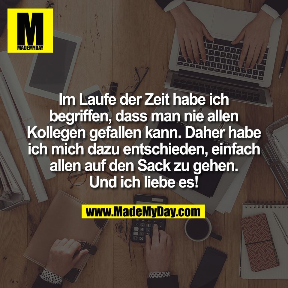 Im Laufe der Zeit habe ich<br />
begriffen, dass man nie allen<br />
Kollegen gefallen kann. Daher habe<br />
ich mich dazu entschieden, einfach<br />
allen auf den Sack zu gehen.<br />
Und ich liebe es!
