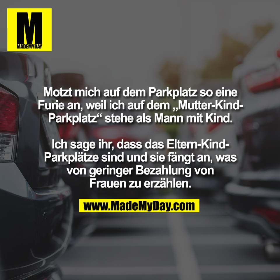 Motzt mich auf dem Parkplatz so eine<br />
Furie an, weil ich auf dem „Mutter-Kind-<br />
Parkplatz“ stehe als Mann mit Kind.<br />
<br />
Ich sage ihr, dass das Eltern-Kind-<br />
Parkplätze sind und sie fängt an, was<br />
von geringer Bezahlung von<br />
Frauen zu erzählen.