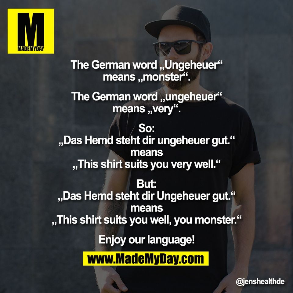 The German word „Ungeheuer“<br />
means „monster“.<br />
<br />
The German word „ungeheuer“<br />
means „very“.<br />
<br />
So:<br />
„Das Hemd steht dir ungeheuer gut.“<br />
means<br />
„This shirt suits you very well.“<br />
<br />
But:<br />
„Das Hemd steht dir Ungeheuer gut.“<br />
means<br />
„This shirt suits you well, you monster.“<br />
<br />
Enjoy our language!