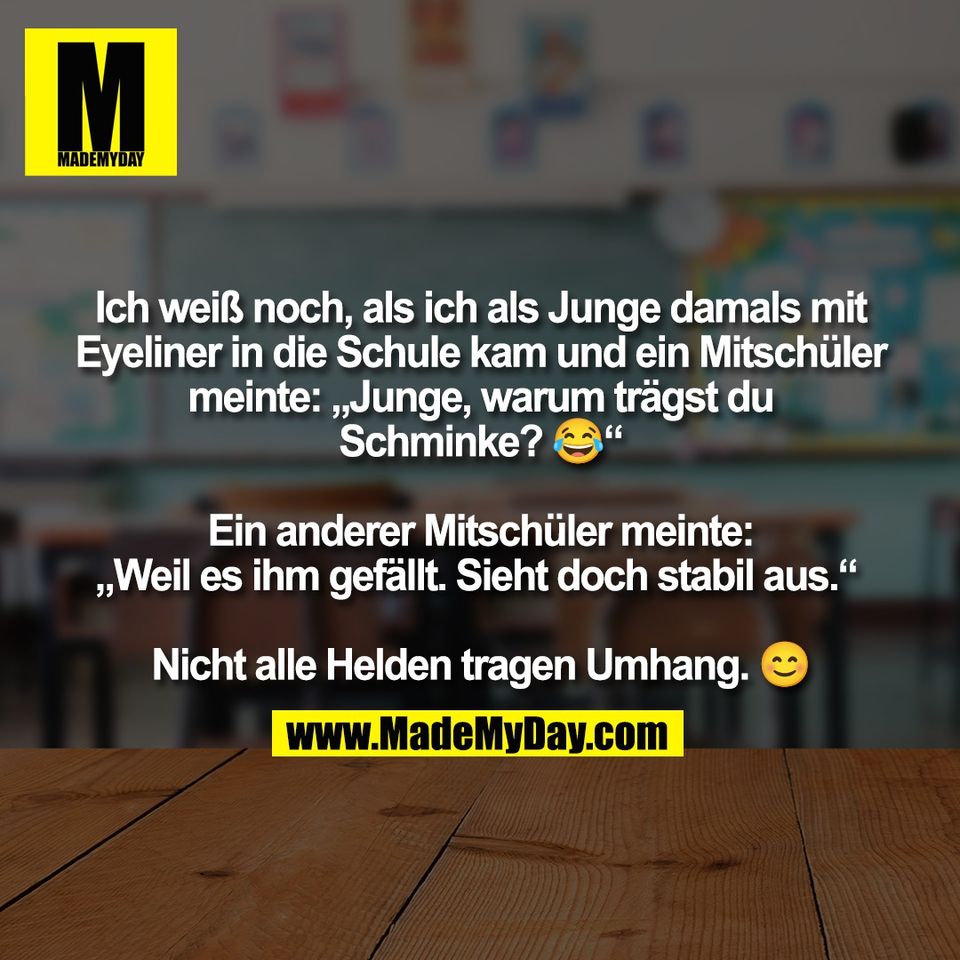 Ich weiß noch, als ich als Junge damals mit<br />
Eyeliner in die Schule kam und ein Mitschüler<br />
meinte: „Junge, warum trägst du<br />
Schminke? 😂“<br />
<br />
Ein anderer Mitschüler meinte:<br />
„Weil es ihm gefällt. Sieht doch stabil aus.“ <br />
<br />
Nicht alle Helden tragen Umhang. 😊