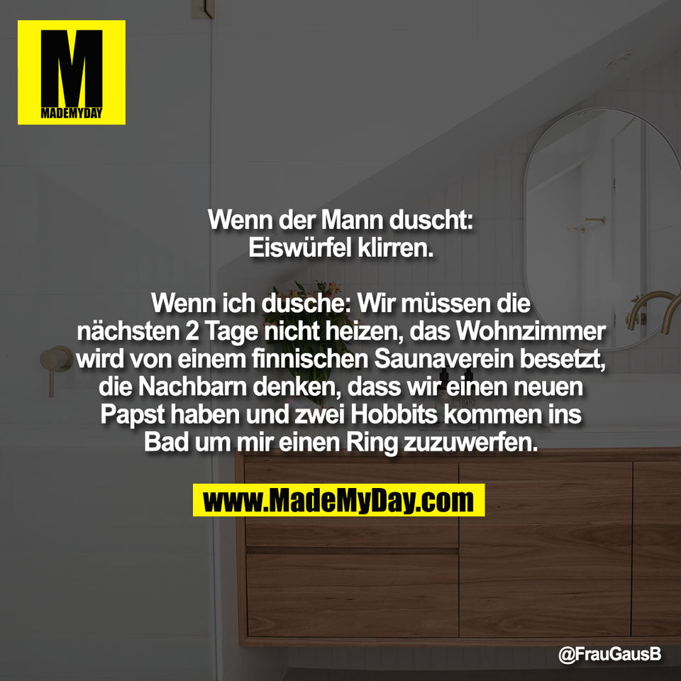Wenn der Mann duscht:<br />
Eiswürfel klirren.<br />
<br />
Wenn ich dusche: Wir müssen die<br />
nächsten 2 Tage nicht heizen, das Wohnzimmer<br />
wird von einem finnischen Saunaverein besetzt,<br />
die Nachbarn denken, dass wir einen neuen<br />
Papst haben und zwei Hobbits kommen ins<br />
Bad um mir einen Ring zuzuwerfen.