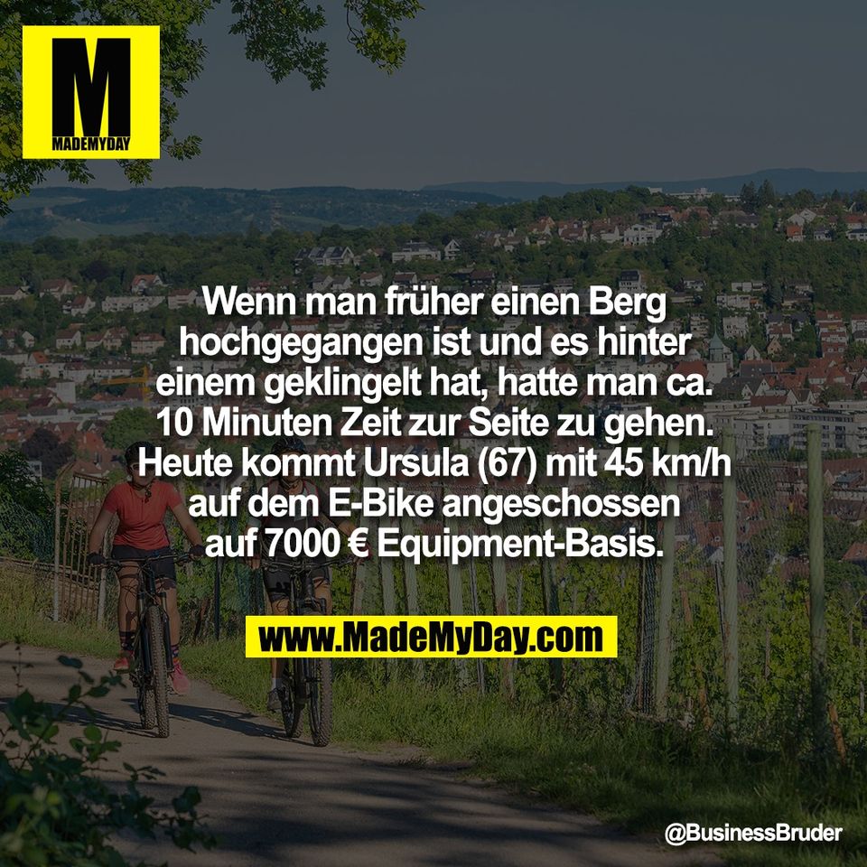 Wenn man früher einen Berg<br />
hochgegangen ist und es hinter<br />
einem geklingelt hat, hatte man ca.<br />
10 Minuten Zeit zur Seite zu gehen.<br />
Heute kommt Ursula (67) mit 45 km/h<br />
auf dem E-Bike angeschossen<br />
auf 7000 € Equipment-Basis.