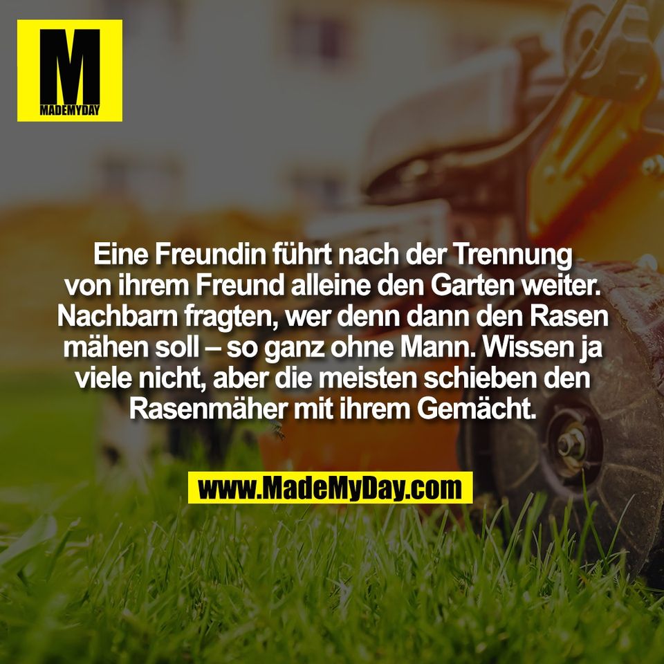 Eine Freundin führt nach der Trennung<br />
von ihrem Freund alleine den Garten weiter.<br />
Nachbarn fragten, wer denn dann den Rasen<br />
mähen soll – so ganz ohne Mann. Wissen ja<br />
viele nicht, aber die meisten schieben den<br />
Rasenmäher mit ihrem Gemächt.
