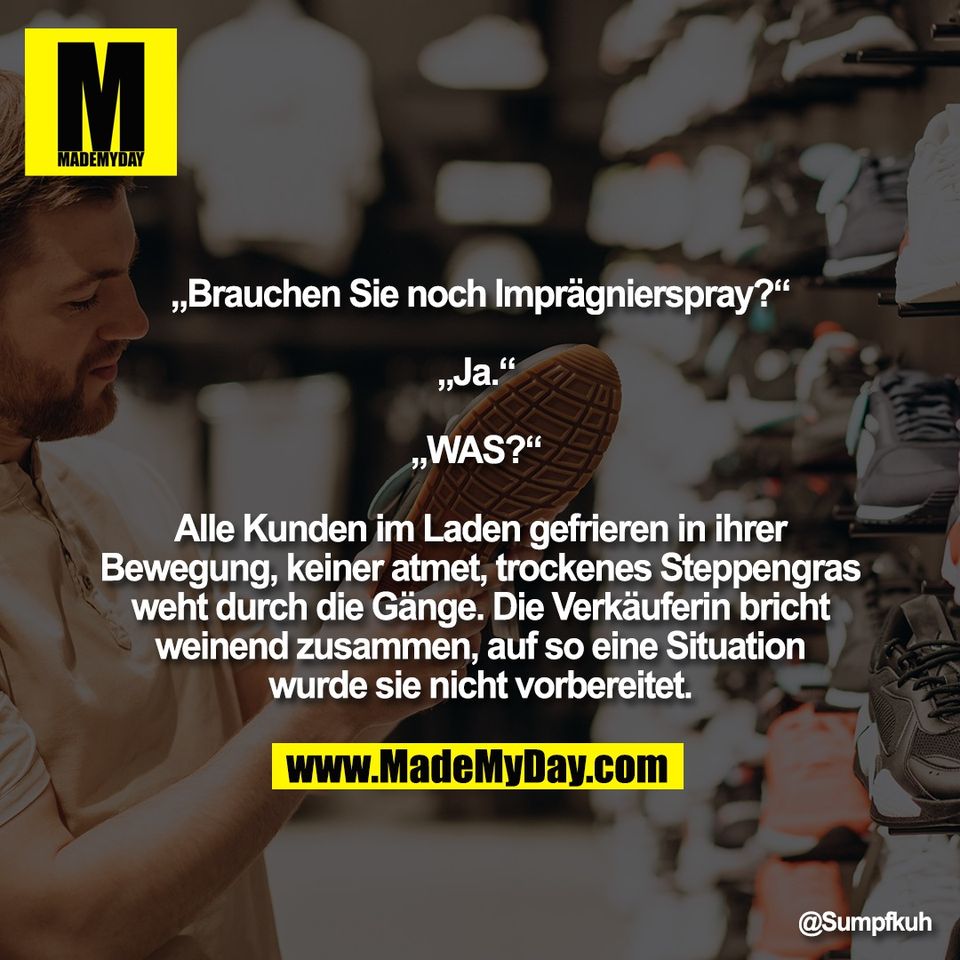 „Brauchen Sie noch Imprägnierspray?“<br />
<br />
„Ja.“ <br />
<br />
„WAS?“ <br />
<br />
Alle Kunden im Laden gefrieren in ihrer<br />
Bewegung, keiner atmet, trockenes Steppengras<br />
weht durch die Gänge. Die Verkäuferin bricht<br />
weinend zusammen, auf so eine Situation<br />
wurde sie nicht vorbereitet.