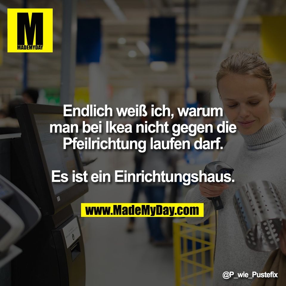Endlich weiß ich, warum<br />
man bei Ikea nicht gegen die<br />
Pfeilrichtung laufen darf.<br />
<br />
Es ist ein Einrichtungshaus.
