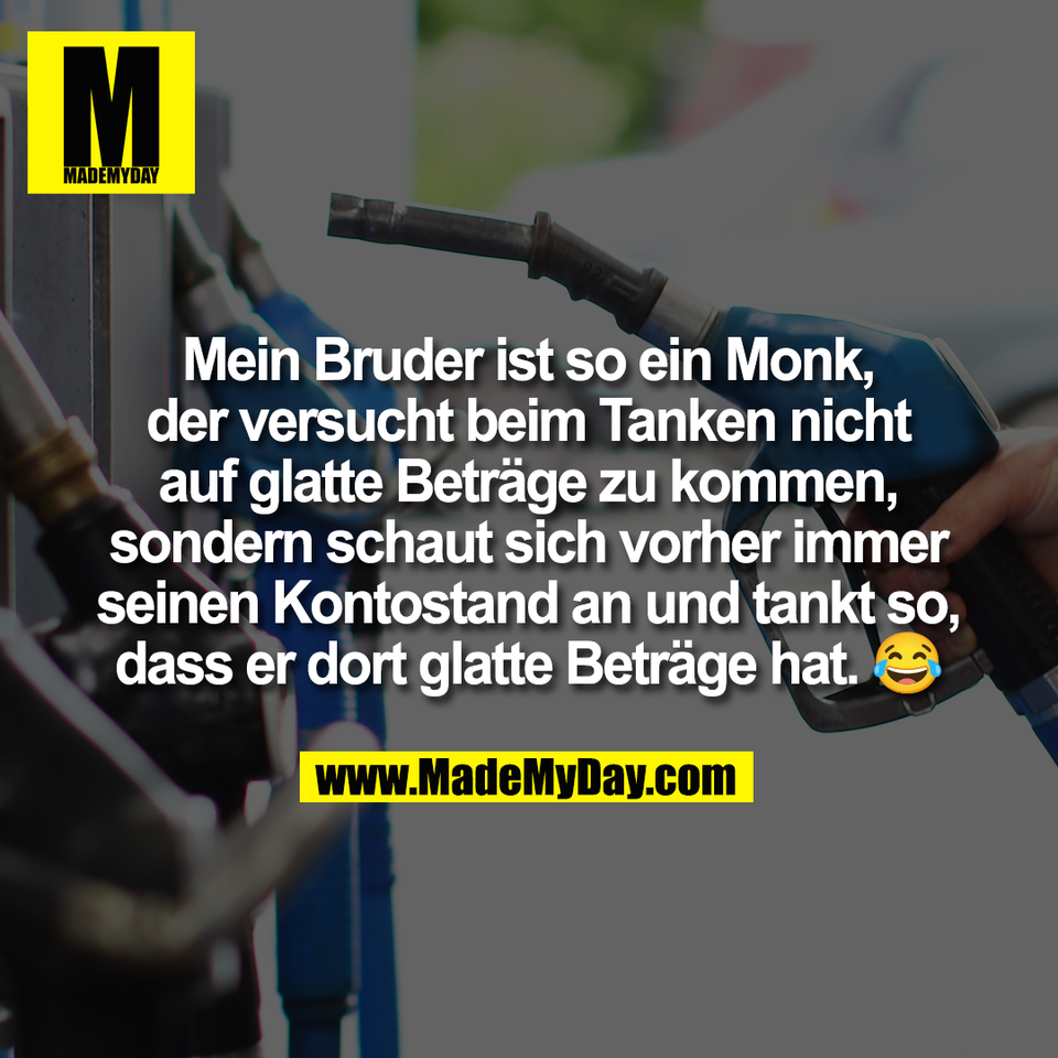 Mein Bruder ist so ein Monk,<br />
der versucht beim Tanken nicht<br />
auf glatte Beträge zu kommen,<br />
sondern schaut sich vorher immer<br />
seinen Kontostand an und tankt so,<br />
dass er dort glatte Beträge hat. 😂