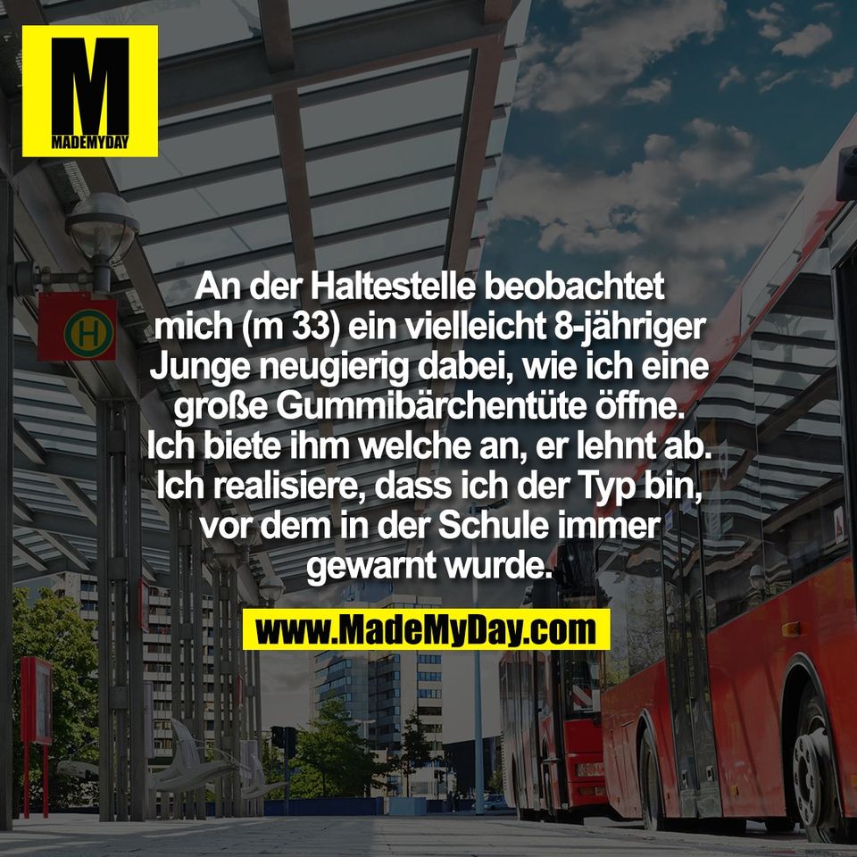 An der Haltestelle beobachtet<br />
mich (m 33) ein vielleicht 8-jähriger<br />
Junge neugierig dabei, wie ich eine<br />
große Gummibärchentüte öffne.<br />
Ich biete ihm welche an, er lehnt ab.<br />
Ich realisiere, dass ich der Typ bin,<br />
vor dem in der Schule immer<br />
gewarnt wurde.