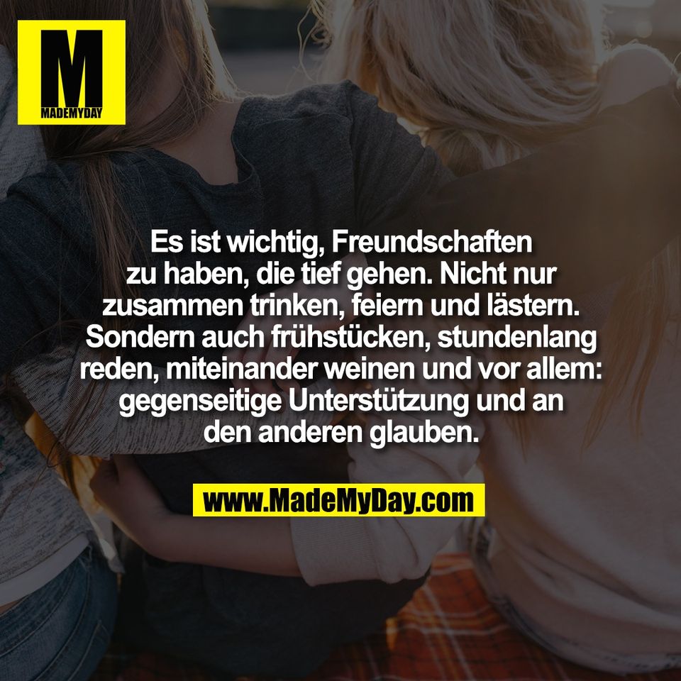 Es ist wichtig, Freundschaften<br />
zu haben, die tief gehen. Nicht nur<br />
zusammen trinken, feiern und lästern.<br />
Sondern auch frühstücken, stundenlang<br />
reden, miteinander weinen und vor allem:<br />
gegenseitige Unterstützung und an<br />
den anderen glauben.