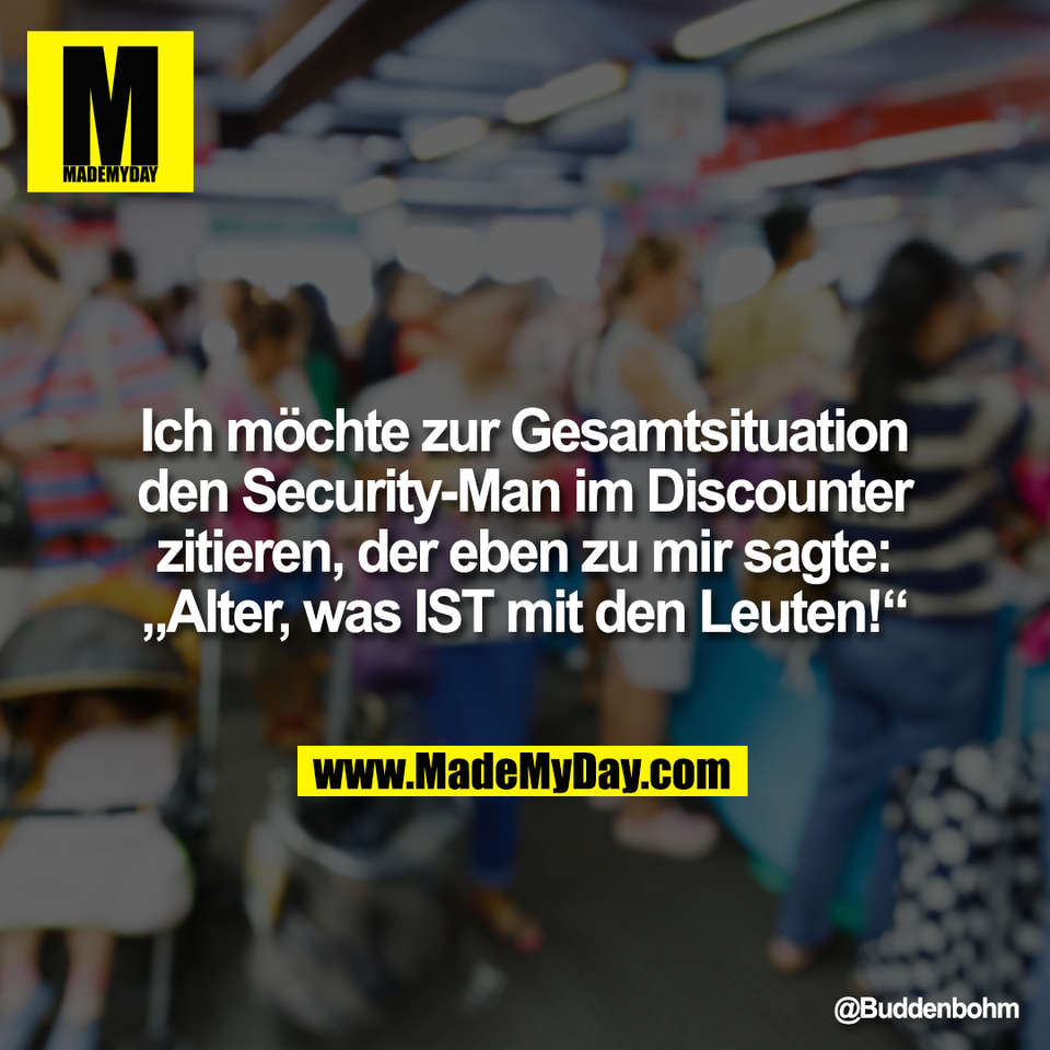Ich möchte zur Gesamtsituation<br />
den Security-Man im Discounter<br />
zitieren, der eben zu mir sagte:<br />
„Alter, was IST mit den Leuten!“