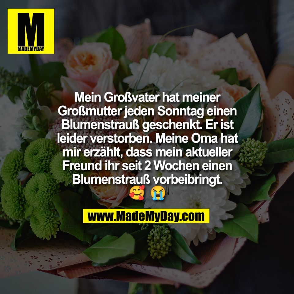 Mein Großvater hat meiner<br />
Großmutter jeden Sonntag einen<br />
Blumenstrauß geschenkt. Er ist<br />
leider verstorben. Meine Oma hat<br />
mir erzählt, dass mein aktueller<br />
Freund ihr seit 2 Wochen einen<br />
Blumenstrauß vorbeibringt.<br />
🥰 😭