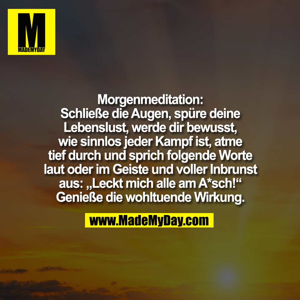 Morgenmeditation:<br />
Schließe die Augen, spüre deine<br />
Lebenslust, werde dir bewusst,<br />
wie sinnlos jeder Kampf ist, atme<br />
tief durch und sprich folgende Worte<br />
laut oder im Geiste und voller Inbrunst<br />
aus: „Leckt mich alle am A*sch!“<br />
Genieße die wohltuende Wirkung.