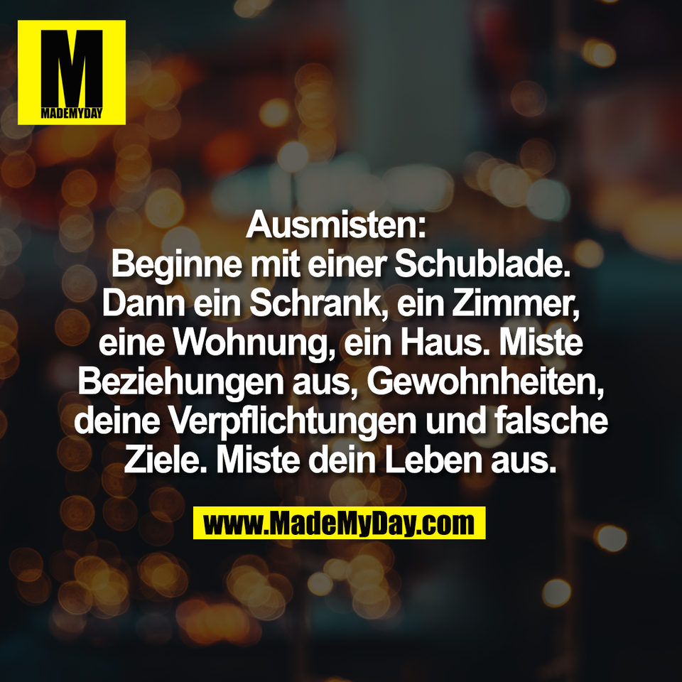 Ausmisten: <br />
Beginne mit einer Schublade.<br />
Dann ein Schrank, ein Zimmer,<br />
eine Wohnung, ein Haus. Miste<br />
Beziehungen aus, Gewohnheiten,<br />
deine Verpflichtungen und falsche<br />
Ziele. Miste dein Leben aus.