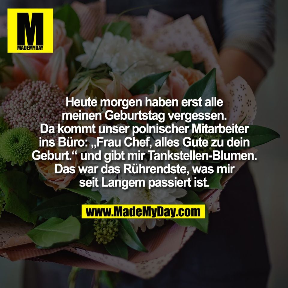 Heute morgen haben erst alle<br />
meinen Geburtstag vergessen.<br />
Da kommt unser polnischer Mitarbeiter<br />
ins Büro: „Frau Chef, alles Gute zu dein<br />
Geburt.“ und gibt mir Tankstellen-Blumen.<br />
Das war das Rührendste, was mir<br />
seit Langem passiert ist.
